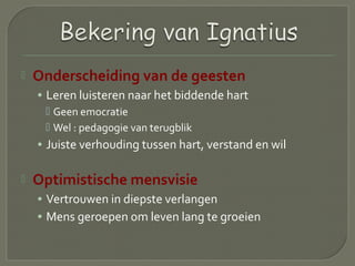  Onderscheiding van de geesten
• Leren luisteren naar het biddende hart
 Geen emocratie
 Wel : pedagogie van terugblik
• Juiste verhouding tussen hart, verstand en wil
 Optimistische mensvisie
• Vertrouwen in diepste verlangen
• Mens geroepen om leven lang te groeien
 