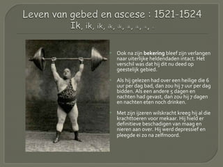  Ook na zijn bekering bleef zijn verlangen
naar uiterlijke heldendaden intact. Het
verschil was dat hij dit nu deed op
geestelijk gebied.
 Als hij gelezen had over een heilige die 6
uur per dag bad, dan zou hij 7 uur per dag
bidden. Als een andere 5 dagen en
nachten had gevast, dan zou hij 7 dagen
en nachten eten noch drinken.
 Met zijn ijzeren wilskracht kreeg hij al die
krachttoeren voor mekaar. Hij hield er
definitieve beschadigen van maag en
nieren aan over. Hij werd depressief en
pleegde ei zo na zelfmoord.
 