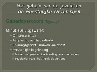 Gebedsparcours (bijbels)
Minutieus uitgewerkt
• Christocentrisch
• Aanpassing aan het individu
• Ervaringsgericht : smaken van troost
• Persoonlijke begeleiding
 Zoeken van persoonlijke invulling levensverlangen
 Begeleider : even belangrijk als discreet
 