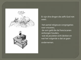 Er zijn drie dingen die zelfs God niet
weet:
het aantal religieuze congregaties
voor vrouwen;
de som geld die de franciscanen
verborgen houden;
wat de jezuïeten echt denken en
wat het volgende is dat ze gaan
ondernemen.
 