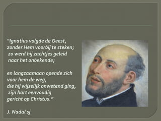 “Ignatius volgde de Geest,
zonder Hem voorbij te steken;
zo werd hij zachtjes geleid
naar het onbekende;
en langzaamaan opende zich
voor hem de weg,
die hij wijselijk onwetend ging,
zijn hart eenvoudig
gericht op Christus.”
J. Nadal sj
 