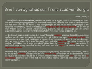 Rome, 5 juni 1552
… Betreffende de kardinaalshoed, leek het me goed u uit te leggen, zoals ik voor mezelf zou doen,
wat er zich in mij heeft afgespeeld tot meerdere heerlijkheid van God. Van zodra ik verwittigd was
dat het zeker was dat de keizer u had voorgedragen en dat het de Paus vergenoegde u tot
kardinaal te verheffen, heb ik onmiddellijk een neiging of een beweging gevoeld om dit met al
mijn kracht tegen te werken. Desalniettemin, evenwel, was ik, tengevolge van de talrijke
argumenten voor en tegen die mij te binnen schoten, niet zeker van de goddelijke wil.
… Gedurende deze periode voelde ik in mezelf bepaalde angsten als ik op bepaalde ogenblikken
nadacht en de zaak overwoog in mijn geest. Het ontbrak me aan inwendige vrijheid om
standpunt in te nemen en de zaak tegen te houden. Ik zei tegen mezelf : weet ik echt wat God onze
Heer verlangt te doen? En ik vond in mezelf geen volledige zekerheid om mij te verzetten. Op
andere ogenblikken, als ik mijn gebruikelijk gebed hernam, voelde ik de angst verdwijnen. Ik
herhaalde mijn vraag meerdere malen, nu eens met die angst, de andere keer met het
tegenovergestelde.
De derde dag, uiteindelijk, gedurende mijn gebruikelijke gebed, en sindsdien voortdurend, nam ik
bij mezelf zo’n duidelijk oordeel waar en zo’n rustig en vrij voornemen om mij te verzetten tegen
de Paus en de kardinalen zoveel als ik kon dat, mocht ik het niet doen, ik er zeker van was en ik nu
nog steeds zeker ben dat ik me niet op een ernstige manier voor God onze Heer zou kunnen
rechtvaardigen...
 