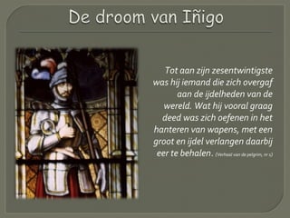 Tot aan zijn zesentwintigste
was hij iemand die zich overgaf
aan de ijdelheden van de
wereld. Wat hij vooral graag
deed was zich oefenen in het
hanteren van wapens, met een
groot en ijdel verlangen daarbij
eer te behalen. (Verhaal van de pelgrim, nr 1)
 