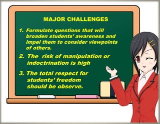 MAJOR CHALLENGES
1. Formulate questions that will
broaden students’ awareness and
impel them to consider viewpoints
of others.
3. The total respect for
students’ freedom
should be observe.
2. The risk of manipulation or
indoctrination is high
 