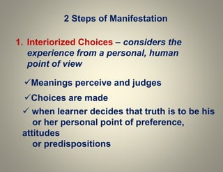 2 Steps of Manifestation
1. Interiorized Choices – considers the
experience from a personal, human
point of view
Meanings perceive and judges
Choices are made
 when learner decides that truth is to be his
or her personal point of preference,
attitudes
or predispositions
 