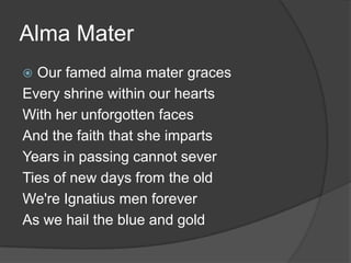 Alma MaterOur famed alma mater gracesEvery shrine within our heartsWith her unforgotten facesAnd the faith that she impartsYears in passing cannot severTies of new days from the oldWe're Ignatius men foreverAs we hail the blue and gold