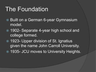 The FoundationBuilt on a German 6-year Gymnasium model.1902- Separate 4-year high school and college formed.1923- Upper division of St. Ignatius given the name John Carroll University.1935- JCU moves to University Heights.