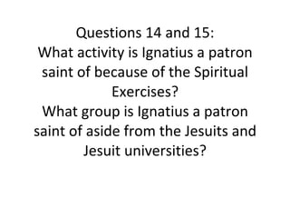 Questions 14 and 15: What activity is Ignatius a patron saint of because of the Spiritual Exercises? What group is Ignatius a patron saint of aside from the Jesuits and Jesuit universities? 