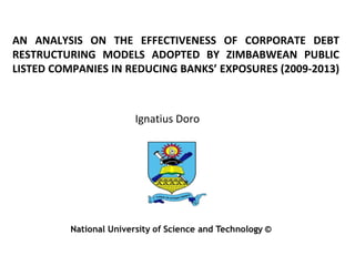 AN ANALYSIS ON THE EFFECTIVENESS OF CORPORATE DEBT 
RESTRUCTURING MODELS ADOPTED BY ZIMBABWEAN PUBLIC 
LISTED COMPANIES IN REDUCING BANKS’ EXPOSURES (2009-2013) 
Ignatius Doro 
 