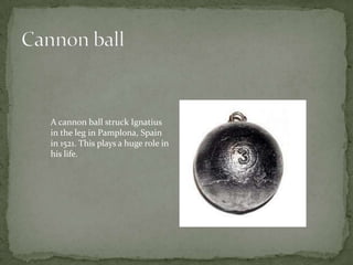 Cannon ball A cannon ball struck Ignatius in the leg in Pamplona, Spain in 1521. This plays a huge role in his life.