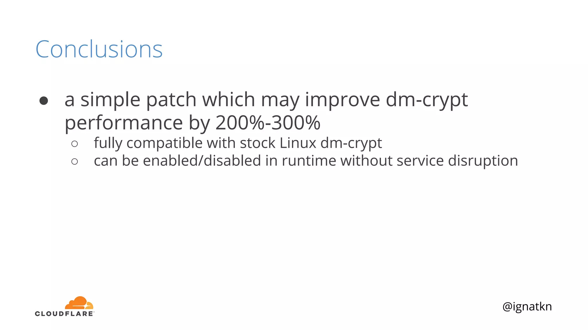 @ignatkn
Conclusions
● a simple patch which may improve dm-crypt
performance by 200%-300%
○ fully compatible with stock Linux dm-crypt
○ can be enabled/disabled in runtime without service disruption
 