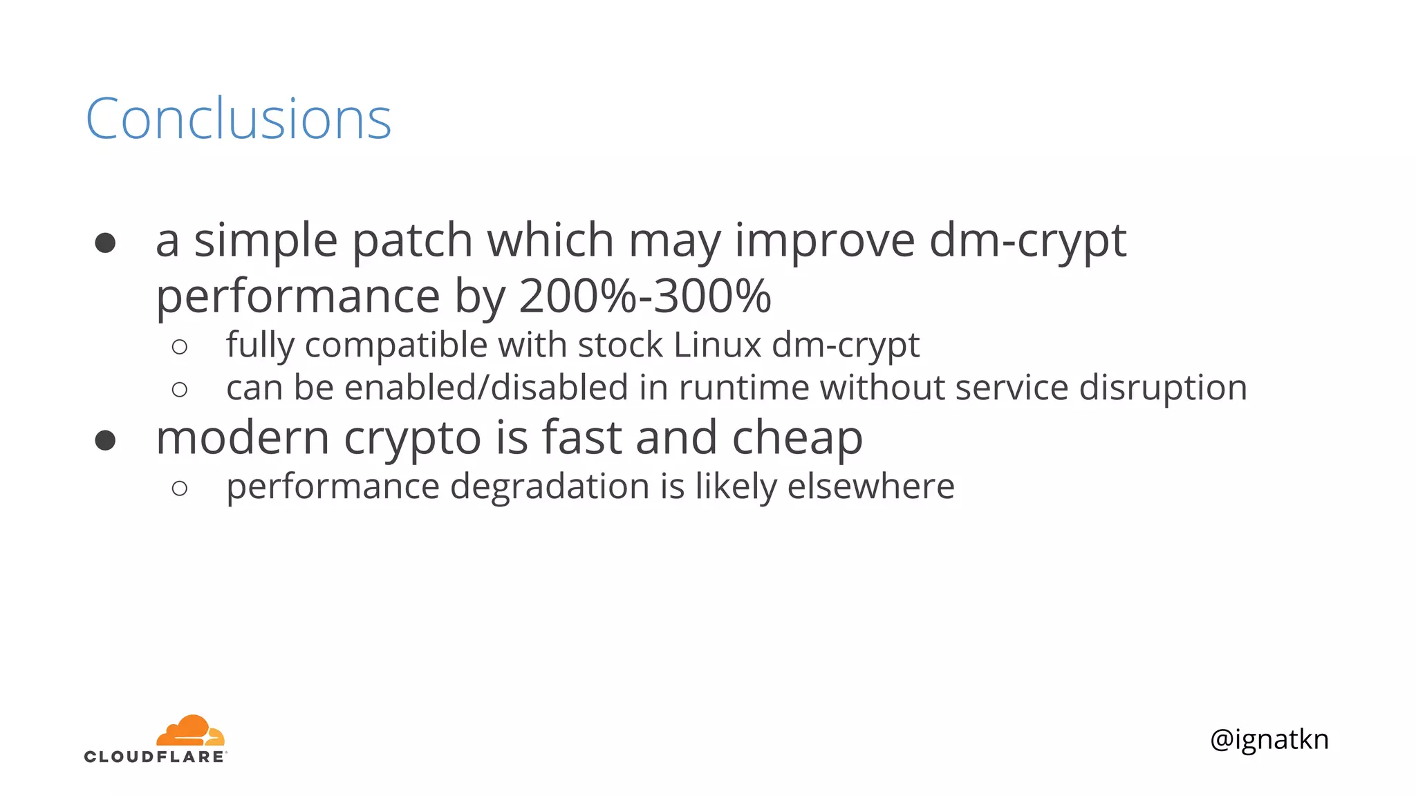 @ignatkn
Conclusions
● a simple patch which may improve dm-crypt
performance by 200%-300%
○ fully compatible with stock Linux dm-crypt
○ can be enabled/disabled in runtime without service disruption
● modern crypto is fast and cheap
○ performance degradation is likely elsewhere
 