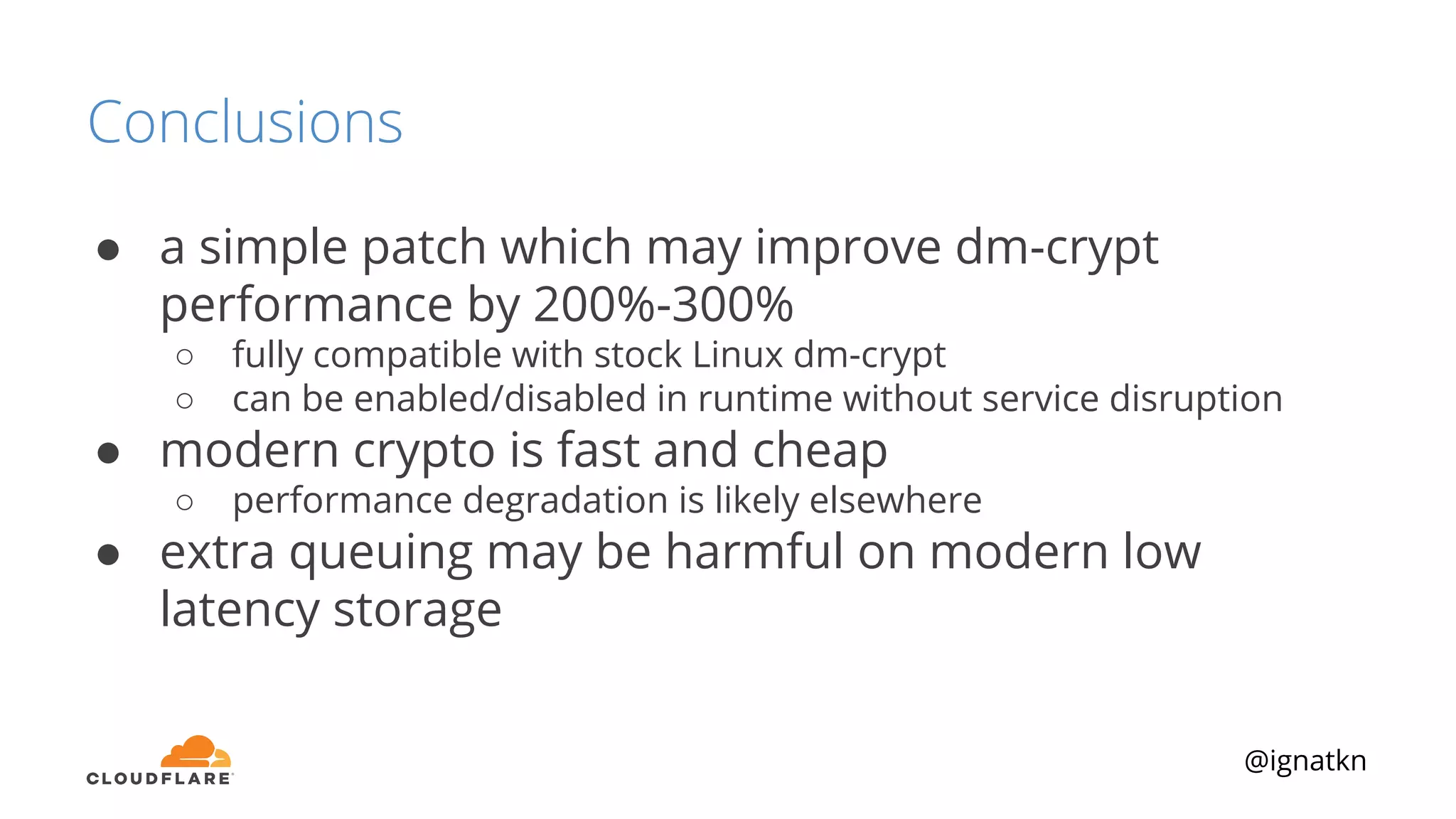 @ignatkn
Conclusions
● a simple patch which may improve dm-crypt
performance by 200%-300%
○ fully compatible with stock Linux dm-crypt
○ can be enabled/disabled in runtime without service disruption
● modern crypto is fast and cheap
○ performance degradation is likely elsewhere
● extra queuing may be harmful on modern low
latency storage
 