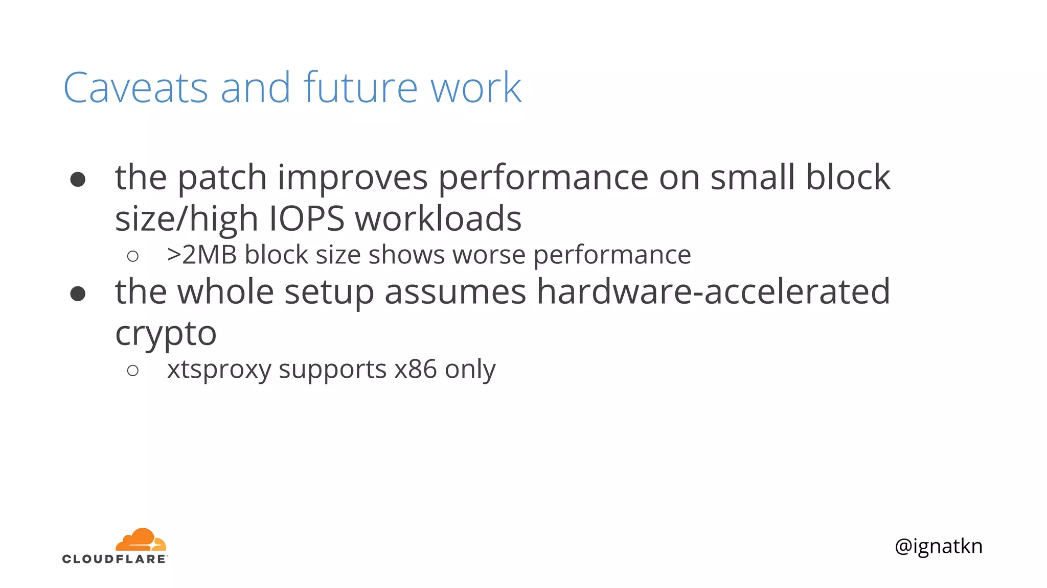 @ignatkn
Caveats and future work
● the patch improves performance on small block
size/high IOPS workloads
○ >2MB block size shows worse performance
● the whole setup assumes hardware-accelerated
crypto
○ xtsproxy supports x86 only
 
