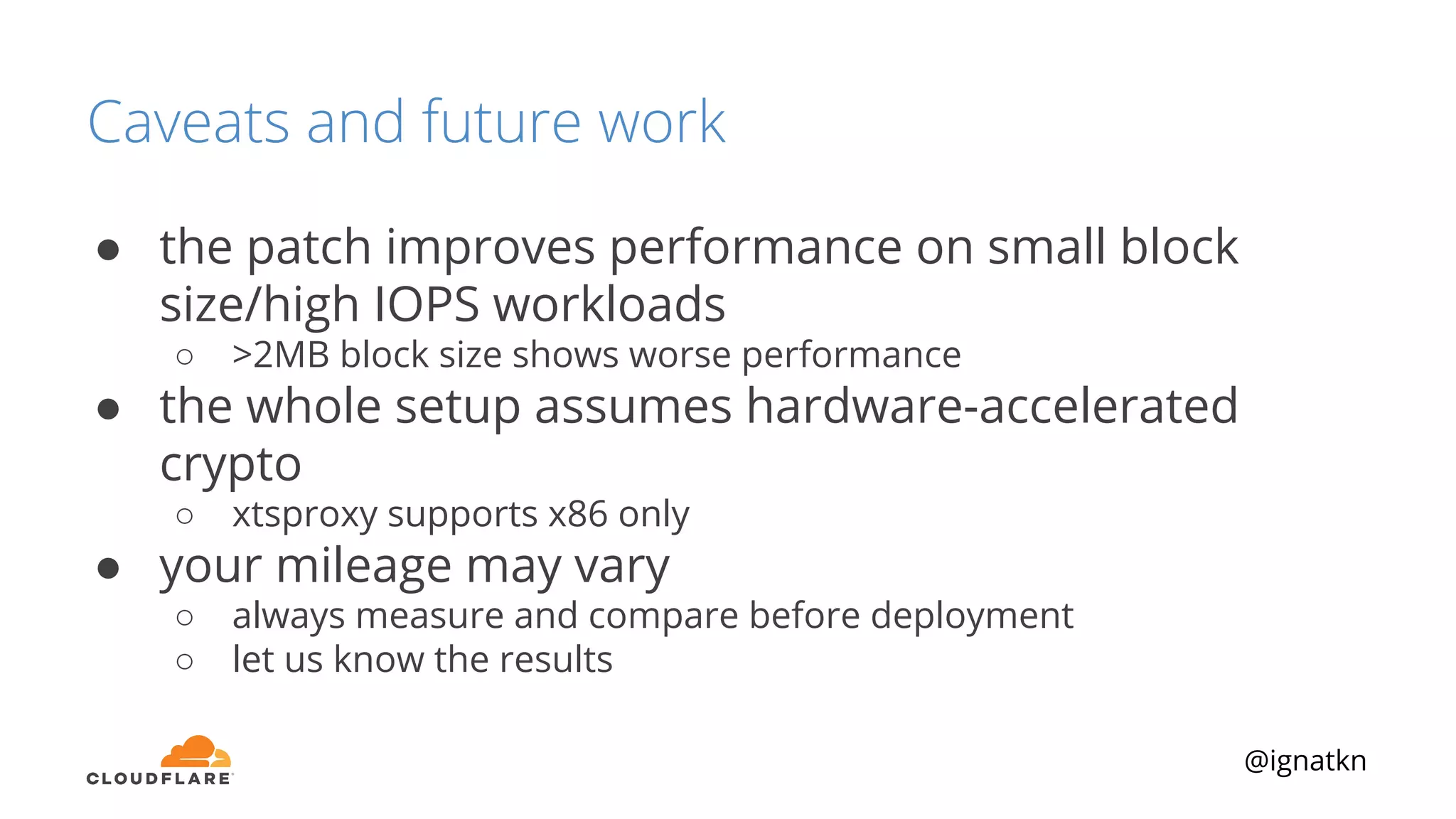 @ignatkn
Caveats and future work
● the patch improves performance on small block
size/high IOPS workloads
○ >2MB block size shows worse performance
● the whole setup assumes hardware-accelerated
crypto
○ xtsproxy supports x86 only
● your mileage may vary
○ always measure and compare before deployment
○ let us know the results
 