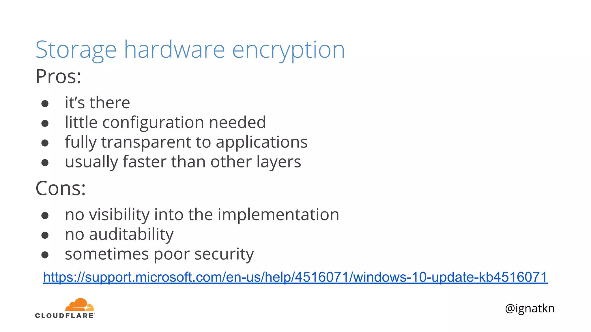 @ignatkn
Storage hardware encryption
Pros:
● it’s there
● little conﬁguration needed
● fully transparent to applications
● usually faster than other layers
Cons:
● no visibility into the implementation
● no auditability
● sometimes poor security
https://support.microsoft.com/en-us/help/4516071/windows-10-update-kb4516071
 