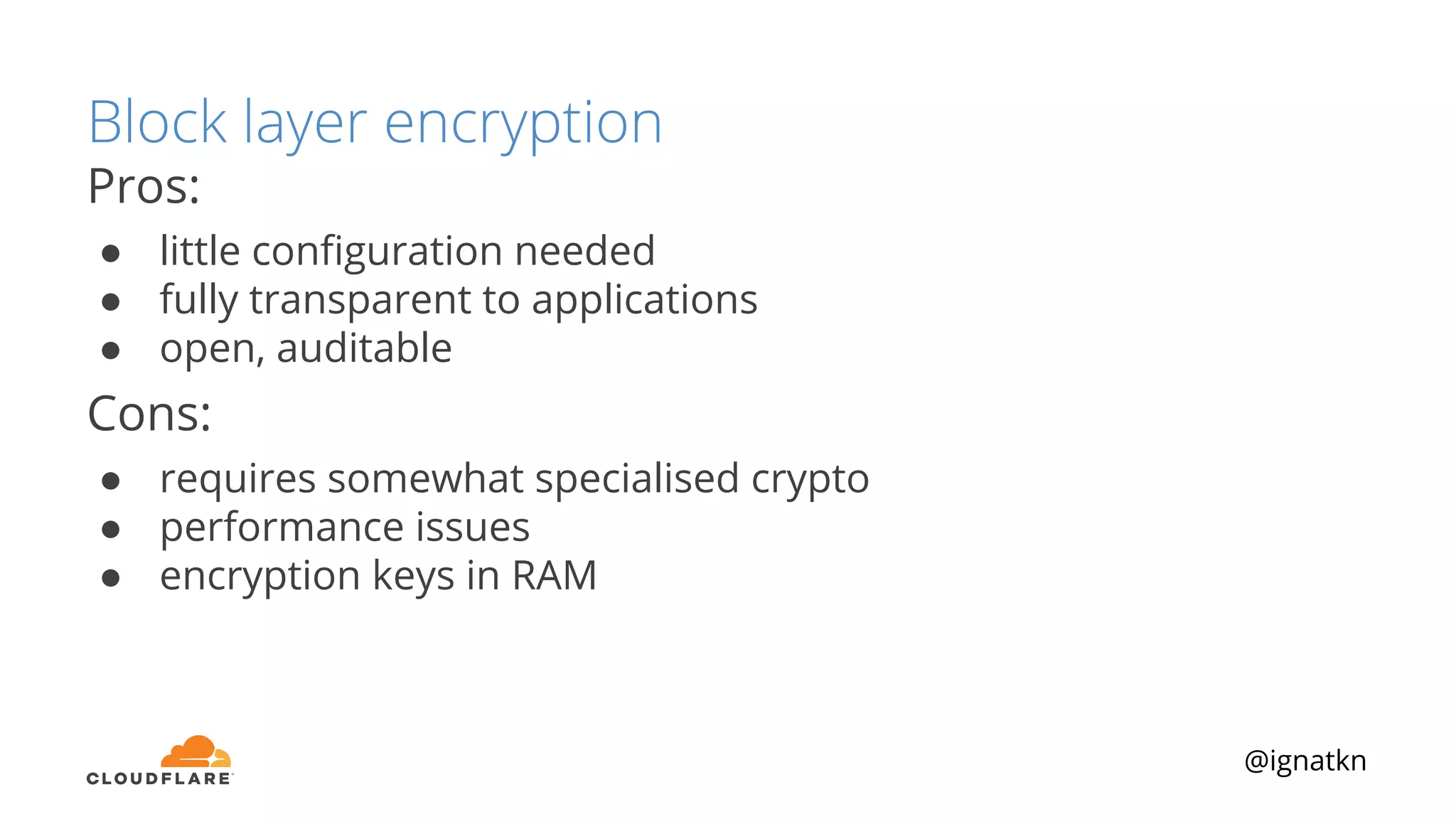 @ignatkn
Block layer encryption
Pros:
● little conﬁguration needed
● fully transparent to applications
● open, auditable
Cons:
● requires somewhat specialised crypto
● performance issues
● encryption keys in RAM
 