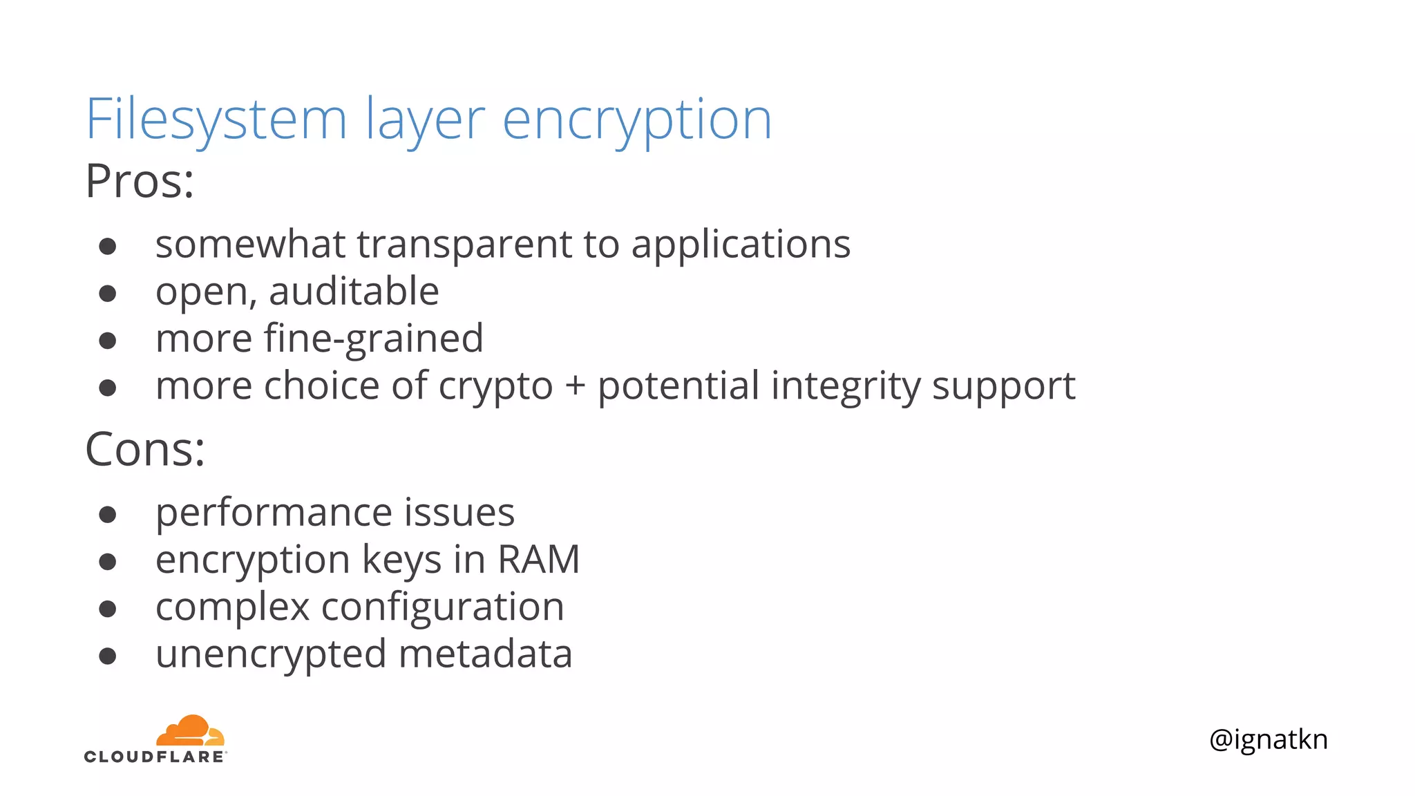 @ignatkn
Filesystem layer encryption
Pros:
● somewhat transparent to applications
● open, auditable
● more ﬁne-grained
● more choice of crypto + potential integrity support
Cons:
● performance issues
● encryption keys in RAM
● complex conﬁguration
● unencrypted metadata
 