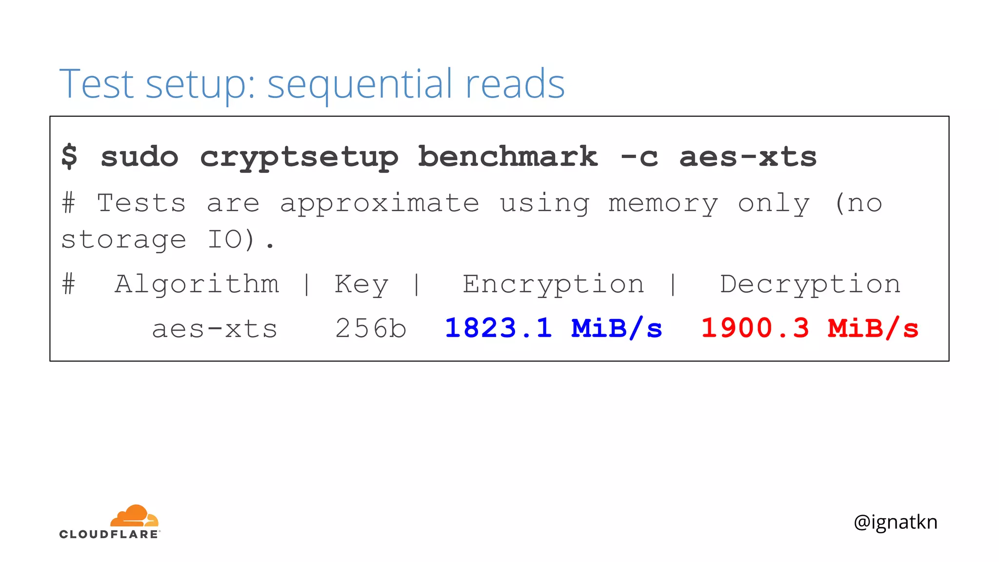@ignatkn
Test setup: sequential reads
$ sudo cryptsetup benchmark -c aes-xts
# Tests are approximate using memory only (no
storage IO).
# Algorithm | Key | Encryption | Decryption
aes-xts 256b 1823.1 MiB/s 1900.3 MiB/s
 