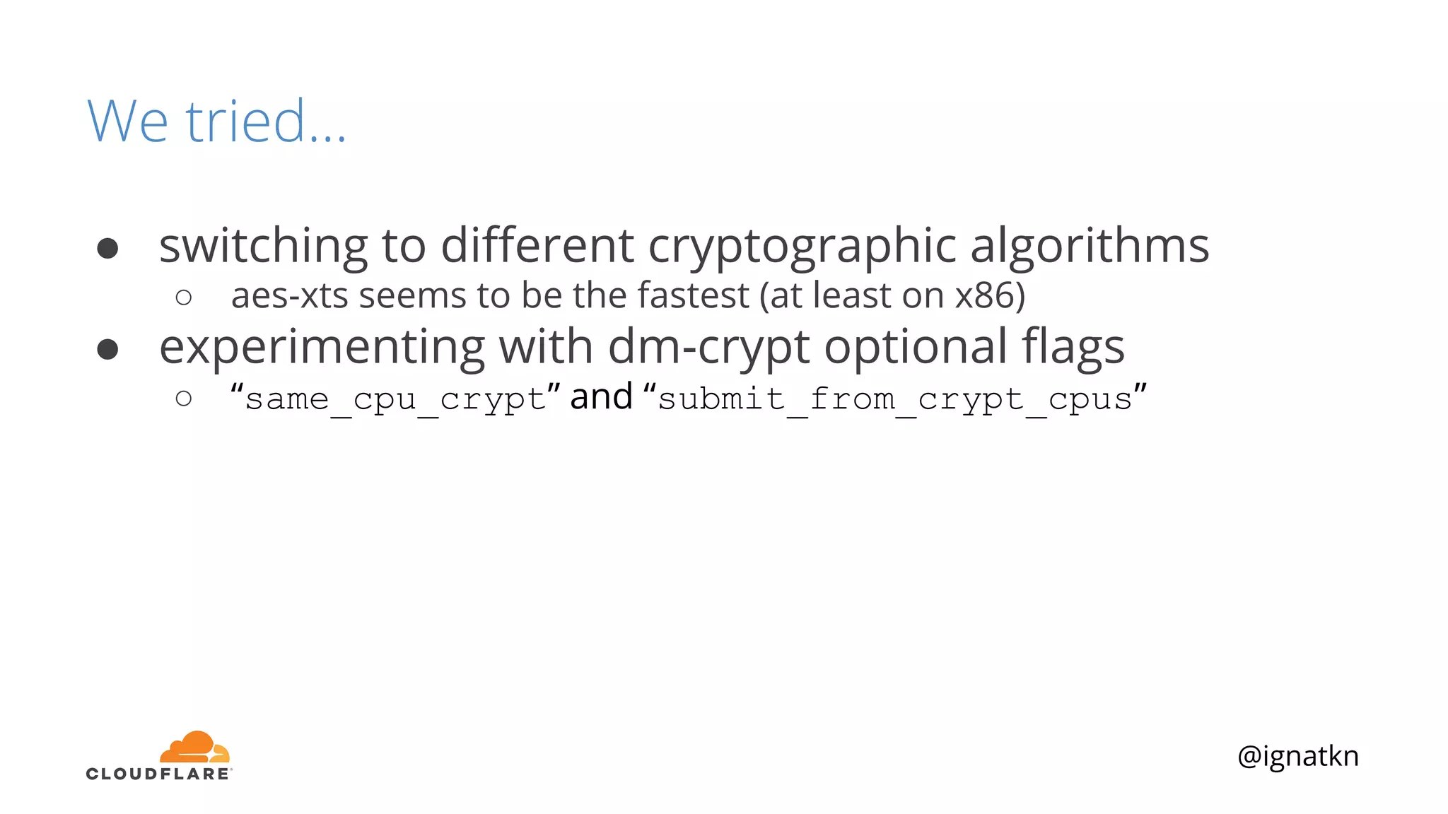 @ignatkn
We tried...
● switching to diﬀerent cryptographic algorithms
○ aes-xts seems to be the fastest (at least on x86)
● experimenting with dm-crypt optional ﬂags
○ “same_cpu_crypt” and “submit_from_crypt_cpus”
 