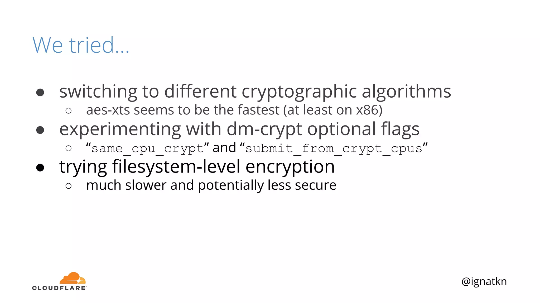 @ignatkn
We tried...
● switching to diﬀerent cryptographic algorithms
○ aes-xts seems to be the fastest (at least on x86)
● experimenting with dm-crypt optional ﬂags
○ “same_cpu_crypt” and “submit_from_crypt_cpus”
● trying ﬁlesystem-level encryption
○ much slower and potentially less secure
 