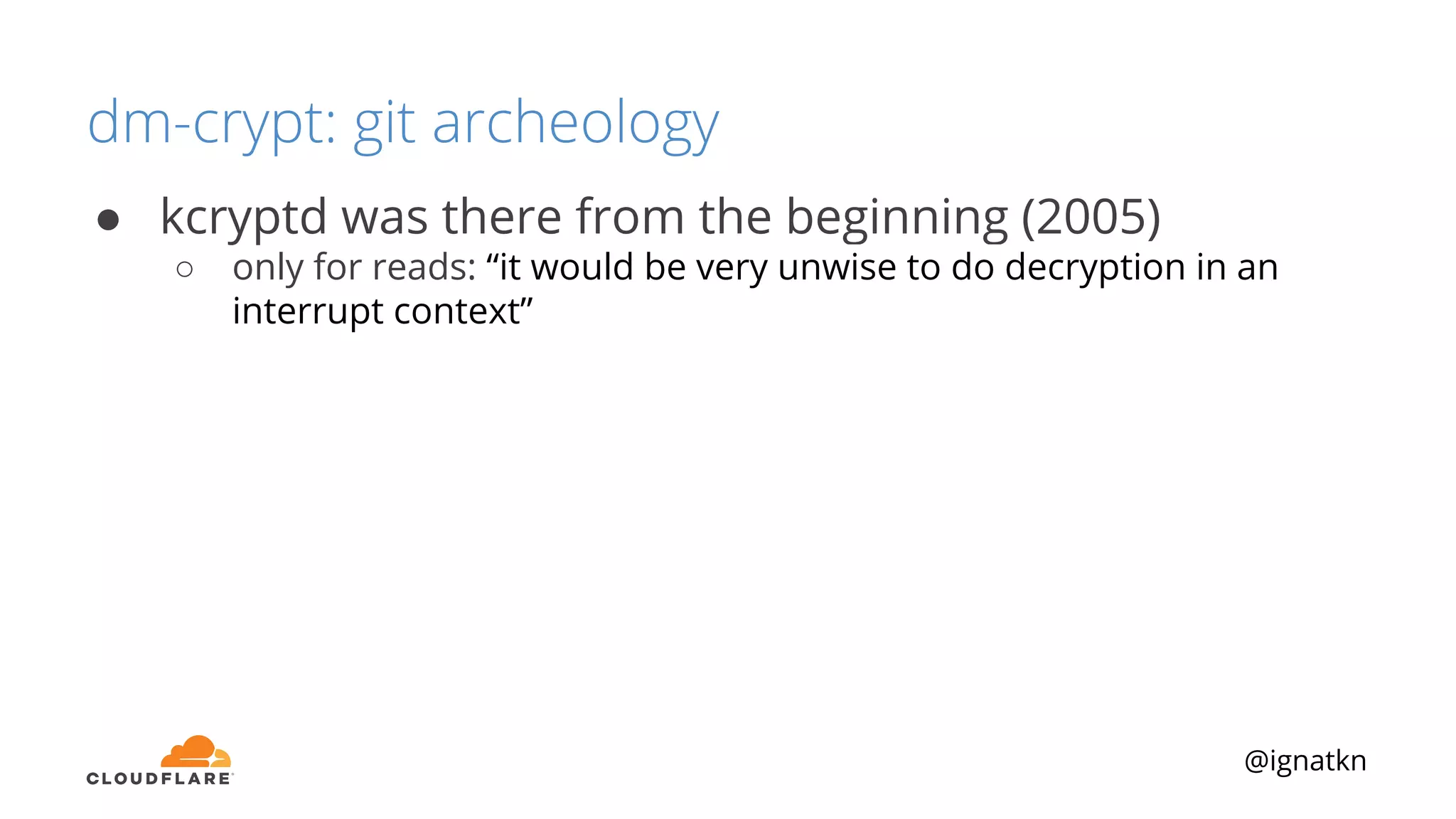 @ignatkn
dm-crypt: git archeology
● kcryptd was there from the beginning (2005)
○ only for reads: “it would be very unwise to do decryption in an
interrupt context”
 