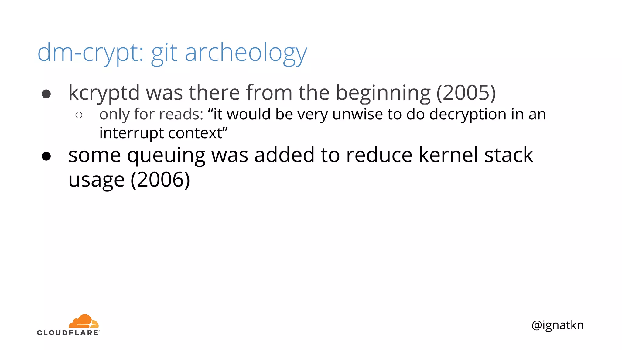 @ignatkn
dm-crypt: git archeology
● kcryptd was there from the beginning (2005)
○ only for reads: “it would be very unwise to do decryption in an
interrupt context”
● some queuing was added to reduce kernel stack
usage (2006)
 