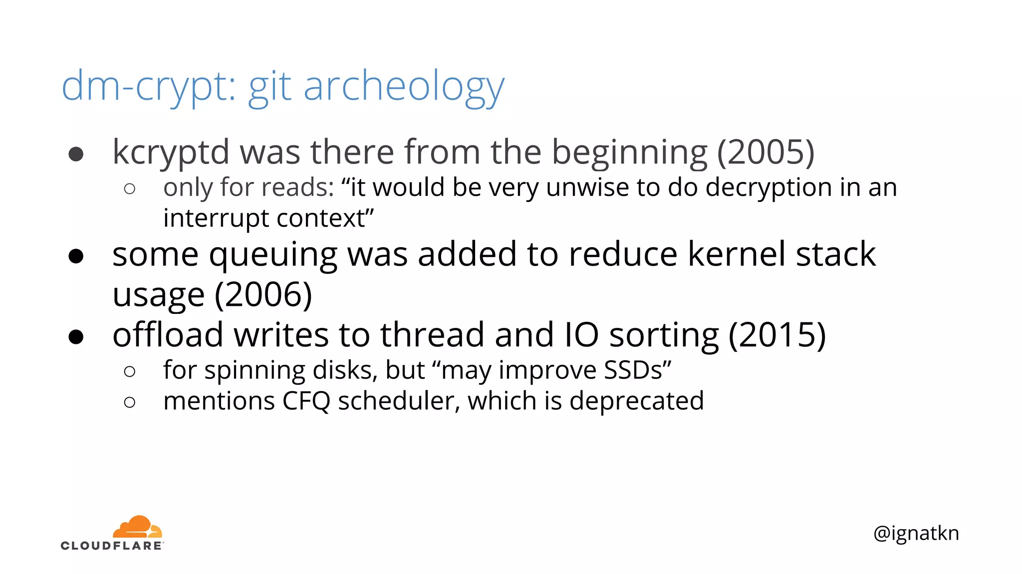 @ignatkn
dm-crypt: git archeology
● kcryptd was there from the beginning (2005)
○ only for reads: “it would be very unwise to do decryption in an
interrupt context”
● some queuing was added to reduce kernel stack
usage (2006)
● oﬄoad writes to thread and IO sorting (2015)
○ for spinning disks, but “may improve SSDs”
○ mentions CFQ scheduler, which is deprecated
 