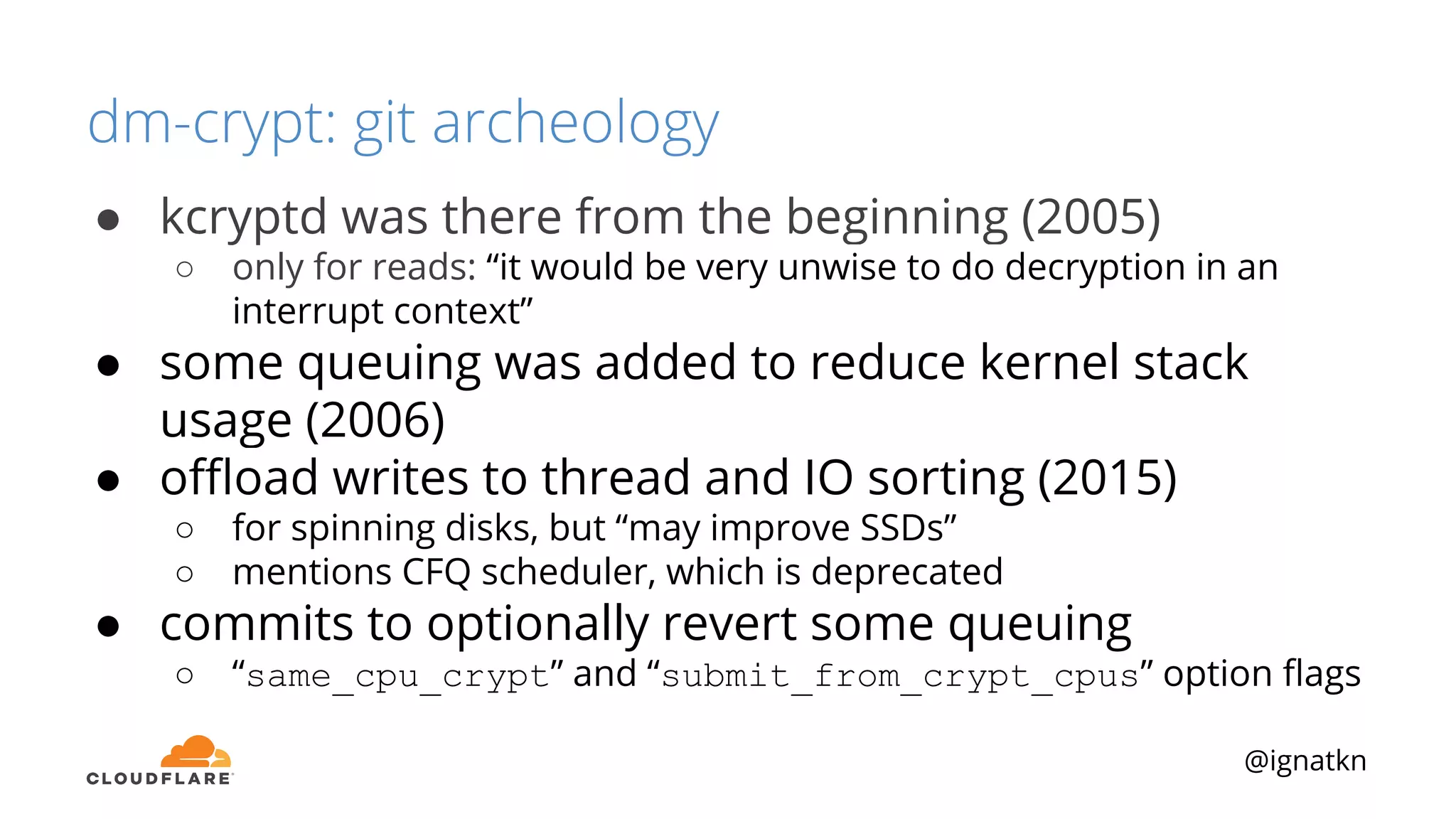 @ignatkn
dm-crypt: git archeology
● kcryptd was there from the beginning (2005)
○ only for reads: “it would be very unwise to do decryption in an
interrupt context”
● some queuing was added to reduce kernel stack
usage (2006)
● oﬄoad writes to thread and IO sorting (2015)
○ for spinning disks, but “may improve SSDs”
○ mentions CFQ scheduler, which is deprecated
● commits to optionally revert some queuing
○ “same_cpu_crypt” and “submit_from_crypt_cpus” option ﬂags
 