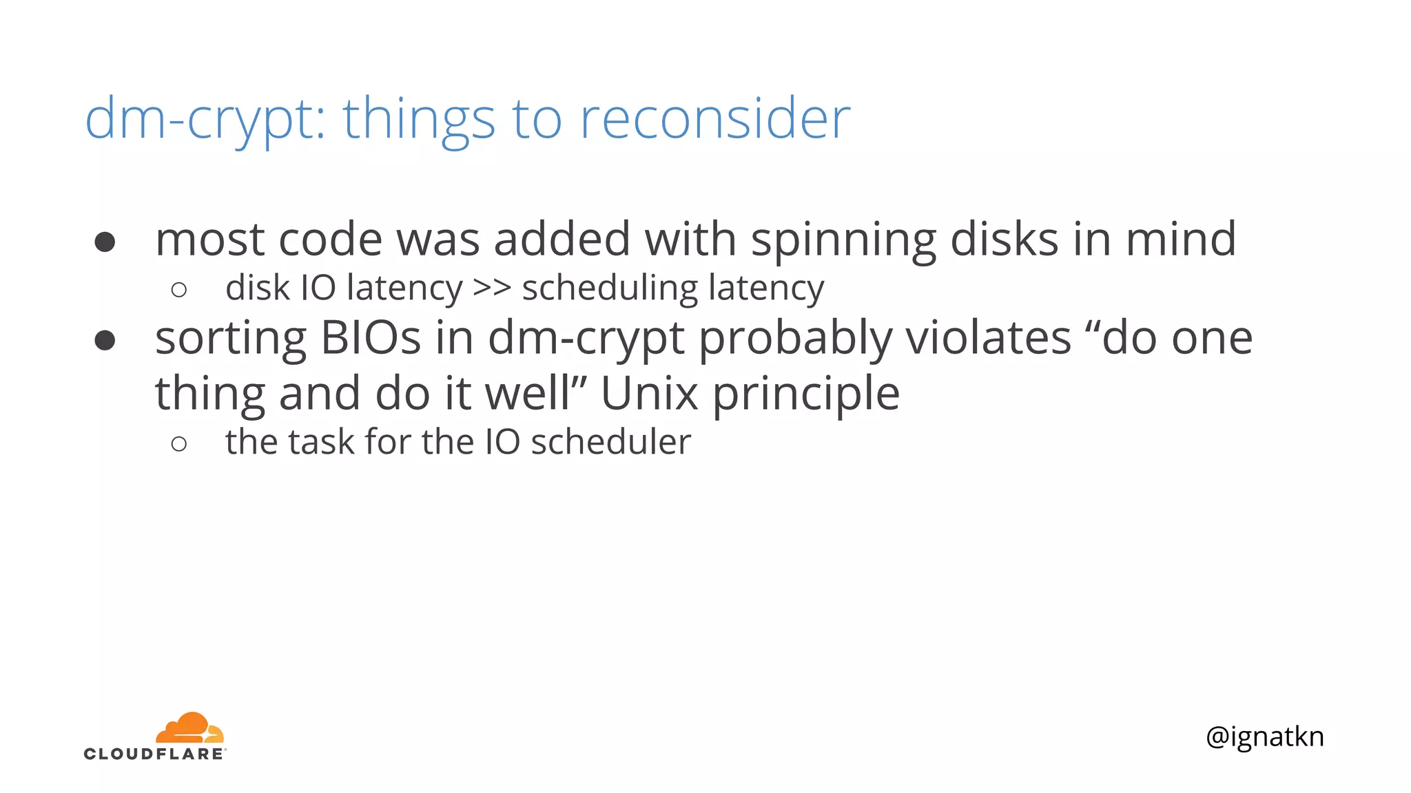@ignatkn
dm-crypt: things to reconsider
● most code was added with spinning disks in mind
○ disk IO latency >> scheduling latency
● sorting BIOs in dm-crypt probably violates “do one
thing and do it well” Unix principle
○ the task for the IO scheduler
 