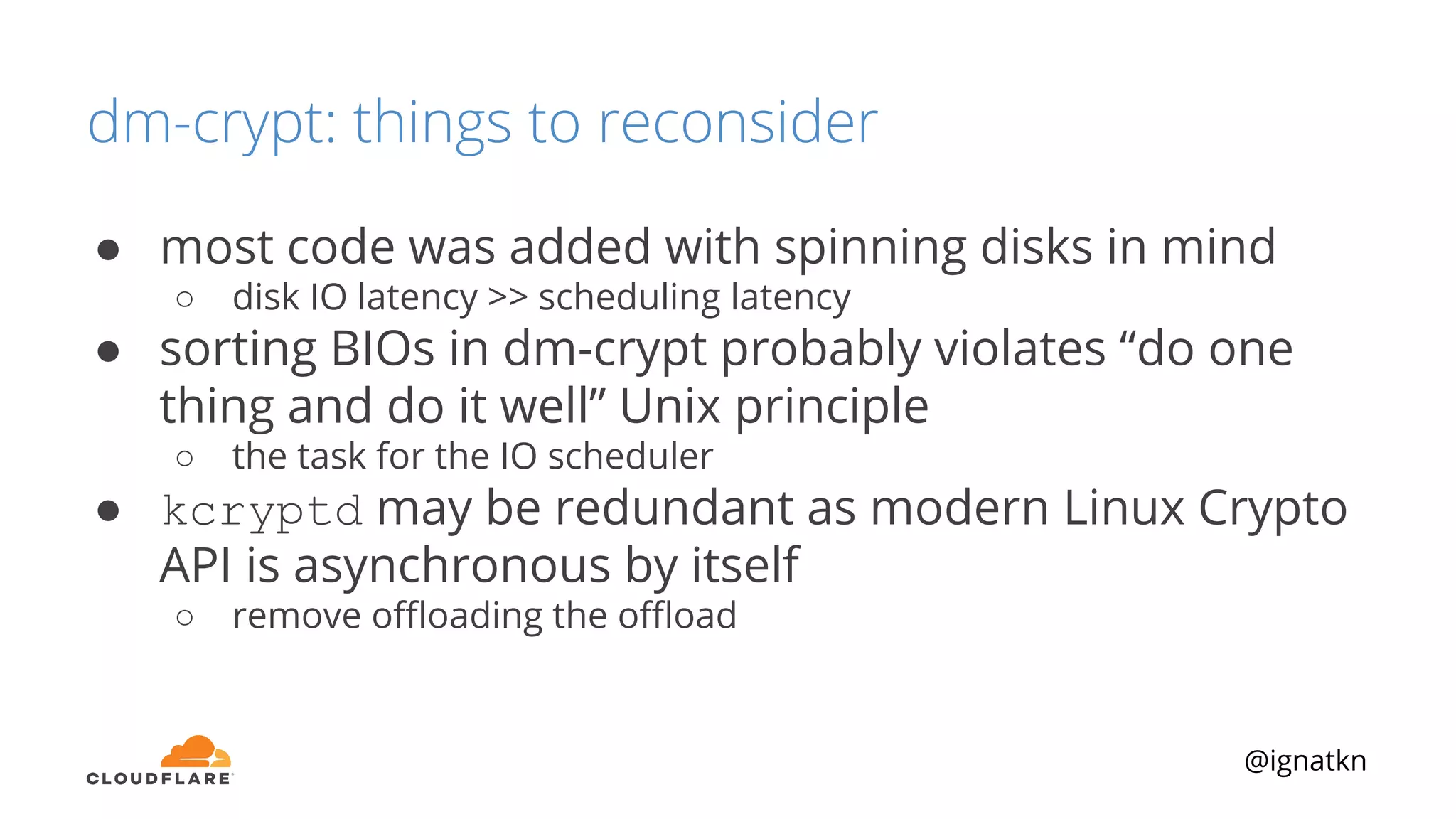 @ignatkn
dm-crypt: things to reconsider
● most code was added with spinning disks in mind
○ disk IO latency >> scheduling latency
● sorting BIOs in dm-crypt probably violates “do one
thing and do it well” Unix principle
○ the task for the IO scheduler
● kcryptd may be redundant as modern Linux Crypto
API is asynchronous by itself
○ remove oﬄoading the oﬄoad
 