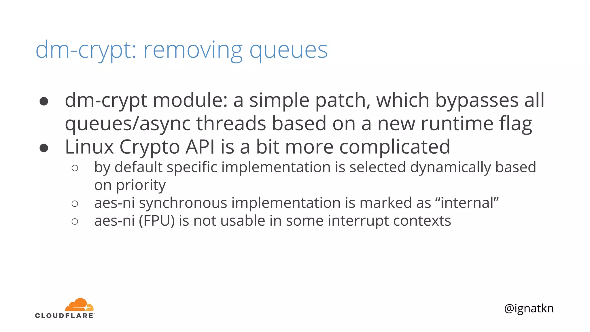 @ignatkn
dm-crypt: removing queues
● dm-crypt module: a simple patch, which bypasses all
queues/async threads based on a new runtime ﬂag
● Linux Crypto API is a bit more complicated
○ by default speciﬁc implementation is selected dynamically based
on priority
○ aes-ni synchronous implementation is marked as “internal”
○ aes-ni (FPU) is not usable in some interrupt contexts
 