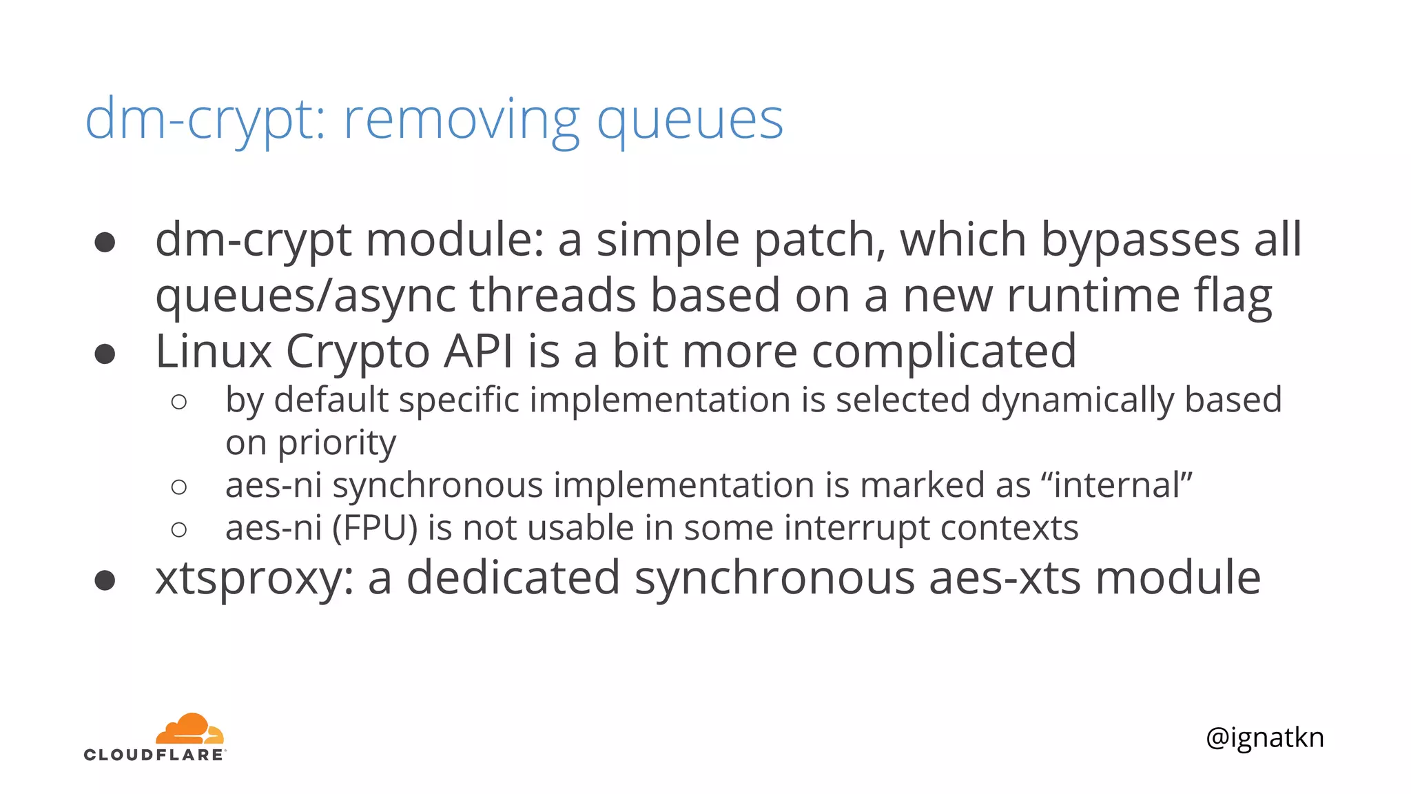@ignatkn
dm-crypt: removing queues
● dm-crypt module: a simple patch, which bypasses all
queues/async threads based on a new runtime ﬂag
● Linux Crypto API is a bit more complicated
○ by default speciﬁc implementation is selected dynamically based
on priority
○ aes-ni synchronous implementation is marked as “internal”
○ aes-ni (FPU) is not usable in some interrupt contexts
● xtsproxy: a dedicated synchronous aes-xts module
 