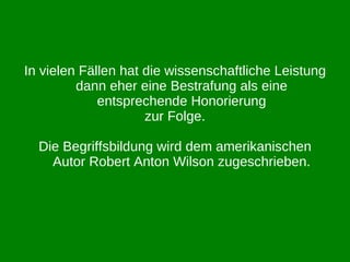 In vielen Fällen hat die wissenschaftliche Leistung dann eher eine Bestrafung als eine entsprechende Honorierung zur Folge. Die Begriffsbildung wird dem amerikanischen Autor Robert Anton Wilson zugeschrieben. 