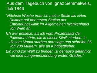 "Nächste Woche trete ich meine Stelle als »Herr Doktor« auf der ersten Station der Entbindungsklinik im Allgemeinen Krankenhaus von Wien an.  Ich war entsetzt, als ich vom Prozentsatz der Patienten hörte, die in dieser Klinik sterben. In diesem Monat starben dort sage und schreibe 36 von 208 Müttern, alle an Kindbettfieber. Ein Kind zur Welt zu bringen ist genauso gefährlich wie eine Lungenentzündung ersten Grades." Aus dem Tagebuch von Ignaz Semmelweis, Juli 1846 