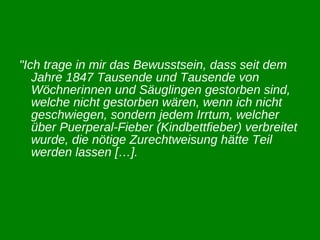 "Ich trage in mir das Bewusstsein, dass seit dem Jahre 1847 Tausende und Tausende von Wöchnerinnen und Säuglingen gestorben sind, welche nicht gestorben wären, wenn ich nicht geschwiegen, sondern jedem Irrtum, welcher über Puerperal-Fieber (Kindbettfieber) verbreitet wurde, die nötige Zurechtweisung hätte Teil werden lassen […].   