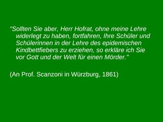 "Sollten Sie aber, Herr Hofrat, ohne meine Lehre widerlegt zu haben, fortfahren, Ihre Schüler und Schülerinnen in der Lehre des epidemischen Kindbettfiebers zu erziehen, so erkläre ich Sie vor Gott und der Welt für einen Mörder."   (An Prof. Scanzoni in Würzburg, 1861) 