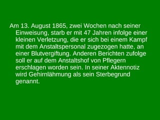 Am 13. August 1865, zwei Wochen nach seiner Einweisung, starb er mit 47 Jahren infolge einer kleinen Verletzung, die er sich bei einem Kampf mit dem Anstaltspersonal zugezogen hatte, an einer Blutvergiftung. Anderen Berichten zufolge soll er auf dem Anstaltshof von Pflegern erschlagen worden sein. In seiner Aktennotiz wird Gehirnlähmung als sein Sterbegrund genannt. 