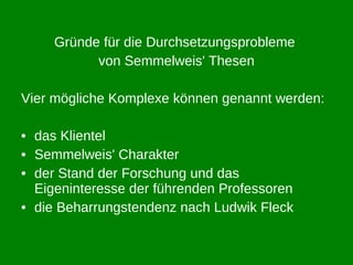Gründe für die Durchsetzungsprobleme  von Semmelweis' Thesen Vier mögliche Komplexe können genannt werden: das Klientel Semmelweis' Charakter der Stand der Forschung und das Eigeninteresse der führenden Professoren die Beharrungstendenz nach Ludwik Fleck 