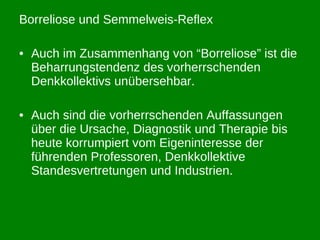 Borreliose und Semmelweis-Reflex Auch im Zusammenhang von “Borreliose” ist die Beharrungstendenz des vorherrschenden Denkkollektivs unübersehbar. Auch sind die vorherrschenden Auffassungen über die Ursache, Diagnostik und Therapie bis heute korrumpiert vom Eigeninteresse der führenden Professoren, Denkkollektive Standesvertretungen und Industrien. 