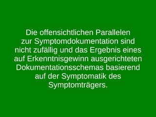 Die offensichtlichen Parallelen zur Symptomdokumentation sind nicht zufällig und das Ergebnis eines auf Erkenntnisgewinn ausgerichteten Dokumentationsschemas basierend auf der Symptomatik des Symptomträgers. 