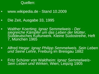 Quellen: www.wikipedia.de - Stand 10.2009 Die Zeit, Ausgabe 33, 1995 Walther Koerting:  Ignaz Semmelweis - Der siegreiche Kämpfer um das Leben der Mütter , Süddeutsches Kulturwerk. Kleine Südostreihe, Heft 7, München 1965 Alfred Hegar:  Ignaz Philipp Semmelweis. Sein Leben und Seine Lehre , Freiburg im Breisgau 1882 Fritz Schürer von Waldheim:  Ignaz Semmelweis- Sein Leben und Wirken , Wien, Leipzig 1905 