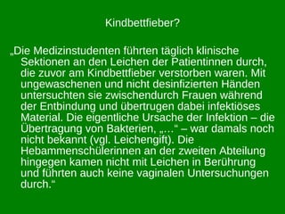 Kindbettfieber? „ Die Medizinstudenten führten täglich klinische Sektionen an den Leichen der Patientinnen durch, die zuvor am Kindbettfieber verstorben waren. Mit ungewaschenen und nicht desinfizierten Händen untersuchten sie zwischendurch Frauen während der Entbindung und übertrugen dabei infektiöses Material. Die eigentliche Ursache der Infektion – die Übertragung von Bakterien, „…“ – war damals noch nicht bekannt (vgl. Leichengift). Die Hebammenschülerinnen an der zweiten Abteilung hingegen kamen nicht mit Leichen in Berührung und führten auch keine vaginalen Untersuchungen durch.“ 