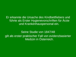 Er erkannte die Ursache des Kindbettfiebers und führte als Erster Hygienevorschriften für Ärzte und Krankenhauspersonal ein.  Seine Studie von 1847/48 gilt als erster praktischer Fall von evidenzbasierter Medizin in Österreich. 