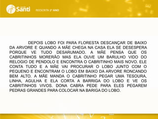 REESCRITA 1o ANO

DEPOIS LOBO FOI PARA FLORESTA DESCANÇAR DE BAIXO
DA ARVORE E QUANDO A MÃE CHEGA NA CASA ELA SE DESESPERA
PORQUE VE TUDO DESARUMADO. A MÃE PENSA QUE OS
CABRITINHOS MORERÃO MAS ELA OUVE UM BARULHO VIDO DO
RELOGIO DE PENDOLO E ENCONTRA O CABRITINHO MAIS NOVO. ELE
CONTA TUDO E A MÃE VAI PROCURAR O LOBO JUNTO COM O
PEQUENO E ENCONTRAM O LOBO EM BAIXO DA ARVORE RONCANDO
BEM ALTO. A MÃE MANDA O CABRITINHO PEGAR UMA TESOURA,
LINHA, AGULHA E ELA CORTA A BARRIGA DO LOBO E VE OS
CABRITINHOS VIVOS. DONA CABRA PEDE PARA ELES PEGAREM
PEDRAS GRANDES PARA COLOCAR NA BARIGA DO LOBO.

 