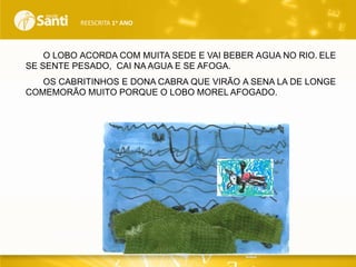 REESCRITA 1o ANO

O LOBO ACORDA COM MUITA SEDE E VAI BEBER AGUA NO RIO. ELE
SE SENTE PESADO, CAI NA AGUA E SE AFOGA.
OS CABRITINHOS E DONA CABRA QUE VIRÃO A SENA LA DE LONGE
COMEMORÃO MUITO PORQUE O LOBO MOREL AFOGADO.

 