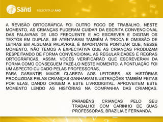 REESCRITA 1o ANO

A REVISÃO ORTOGRÁFICA FOI OUTRO FOCO DE TRABALHO. NESTE
MOMENTO, AS CRIANÇAS PUDERAM CUIDAR DA ESCRITA CONVENCIONAL
DAS PALAVRAS DE USO FREQUENTE E AO ESCREVER E DIGITAR OS
TEXTOS EM DUPLAS, SE ATENTARAM TAMBÉM À TROCA E OMISSÃO DE
LETRAS EM ALGUMAS PALAVRAS. É IMPORTANTE PONTUAR QUE, NESSE
MOMENTO, NÃO TEMOS A EXPECTATIVA QUE AS CRIANÇAS PRODUZAM
RESPEITANDO DE FORMA CONVENCIONAL AS REGULARIDADES E REGRAS
ORTOGRÁFICAS, ASSIM, VOCÊS VERIFICARÃO QUE ESCREVERAM DA
FORMA COMO CONSEGUEM FAZÊ-LO NESTE MOMENTO. A PONTUAÇÃO FOI
UM ASPECTO CUIDADO PELAS PROFESSORAS,
PARA GARANTIR MAIOR CLAREZA AOS LEITORES. AS HISTÓRIAS
PRODUZIDAS PELAS CRIANÇAS GANHARAM ILUSTRAÇÕES TAMBÉM FEITAS
POR ELAS, DANDO ORIGEM A ESTE LIVRODIGITAL. APROVEITEM ESTE
MOMENTO LENDO AS HISTÓRIAS NA COMPANHIA DAS CRIANÇAS.
PARABÉNS
CRIANÇAS
PELO
SEU
TRABALHO! COM CARINHO DE SUAS
PROFESSORAS, BRAZILIA E FERNANDA.

 