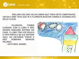 REESCRITA 1o ANO

ERA UMA VEZ UMA VELHA CABRA QUE TINHA SETE CABRITINHOS.
UM DIA A MÃE TEVE QUE IR À FLORESTA BUSCAR COMIDA E ACONSELHOU
SEUS FILHOS:
FILHINHOS,
TOMEM
CUIDADO COM O LOBO E NÃO
DEIXEM NINGUÉM ENTRAR EM
CASA. O LOBO TEM VOZ ROUCA
E PATA PRETA E SE ELE ENTRAR
AQUI, VAI DEVORAR TODOS E
NÃO
SOBRARÁ
NENHUM
PELINHO.
- ESTÁ BEM, MAMÃE.

 