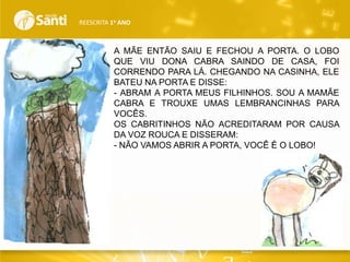 REESCRITA 1o ANO

A MÃE ENTÃO SAIU E FECHOU A PORTA. O LOBO
QUE VIU DONA CABRA SAINDO DE CASA, FOI
CORRENDO PARA LÁ. CHEGANDO NA CASINHA, ELE
BATEU NA PORTA E DISSE:
- ABRAM A PORTA MEUS FILHINHOS. SOU A MAMÃE
CABRA E TROUXE UMAS LEMBRANCINHAS PARA
VOCÊS.
OS CABRITINHOS NÃO ACREDITARAM POR CAUSA
DA VOZ ROUCA E DISSERAM:
- NÃO VAMOS ABRIR A PORTA, VOCÊ É O LOBO!

 