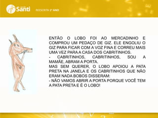 REESCRITA 1o ANO

ENTÃO O LOBO FOI AO MERCADINHO E
COMPROU UM PEDAÇO DE GIZ. ELE ENGOLIU O
GIZ PARA FICAR COM A VOZ FINA E CORREU MAIS
UMA VEZ PARA A CASA DOS CABRITINHOS.
CABRITINHOS,
CABRITINHOS,
SOU
A
MAMÃE, ABRAM A PORTA.
MAS SEM QUERER, O LOBO APOIOU A PATA
PRETA NA JANELA E OS CABRITINHOS QUE NÃO
ERAM NADA BOBOS DISSERAM:
- NÃO VAMOS ABRIR A PORTA PORQUE VOCÊ TEM
A PATA PRETA E É O LOBO!

 